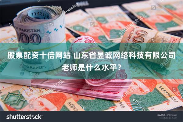 股票配资十倍网站 山东省昱诚网络科技有限公司老师是什么水平？