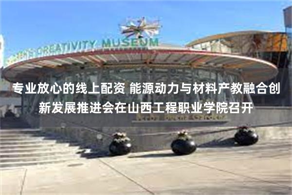 专业放心的线上配资 能源动力与材料产教融合创新发展推进会在山西工程职业学院召开