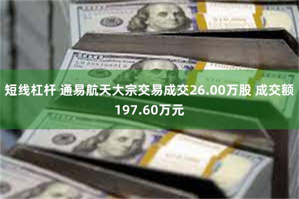 短线杠杆 通易航天大宗交易成交26.00万股 成交额197.60万元