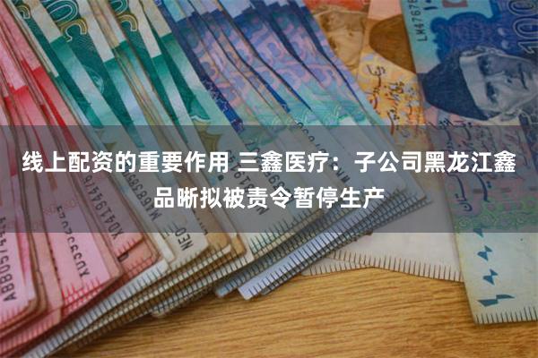 线上配资的重要作用 三鑫医疗：子公司黑龙江鑫品晰拟被责令暂停生产