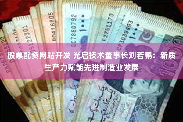 股票配资网站开发 光启技术董事长刘若鹏：新质生产力赋能先进制造业发展