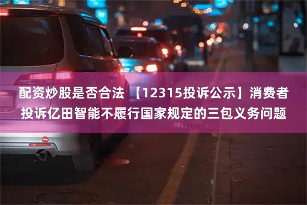 配资炒股是否合法 【12315投诉公示】消费者投诉亿田智能不履行国家规定的三包义务问题