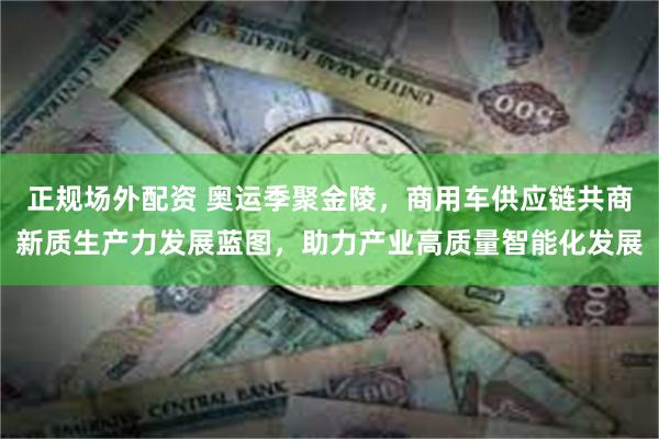 正规场外配资 奥运季聚金陵，商用车供应链共商新质生产力发展蓝图，助力产业高质量智能化发展