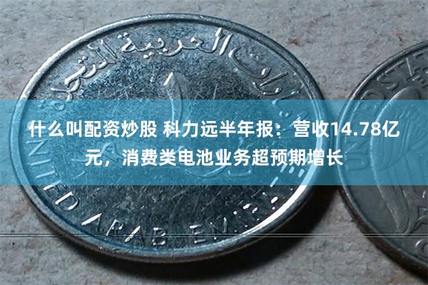 什么叫配资炒股 科力远半年报：营收14.78亿元，消费类电池业务超预期增长